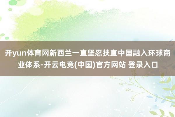 开yun体育网新西兰一直坚忍扶直中国融入环球商业体系-开云电竞(中国)官方网站 登录入口