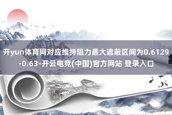 开yun体育网对应维持阻力最大遮蔽区间为0.6129-0.63-开云电竞(中国)官方网站 登录入口