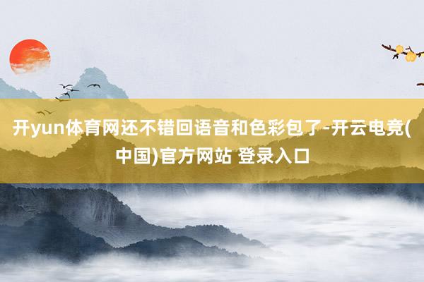 开yun体育网还不错回语音和色彩包了-开云电竞(中国)官方网站 登录入口
