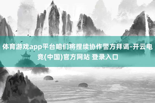 体育游戏app平台咱们将捏续协作警方拜谒-开云电竞(中国)官方网站 登录入口