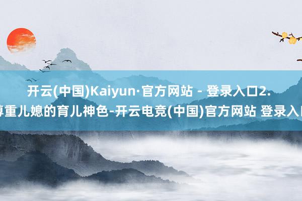 开云(中国)Kaiyun·官方网站 - 登录入口2. 尊重儿媳的育儿神色-开云电竞(中国)官方网站 登录入口