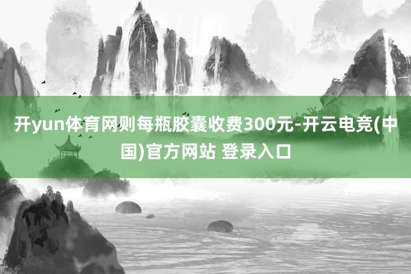开yun体育网则每瓶胶囊收费300元-开云电竞(中国)官方网站 登录入口