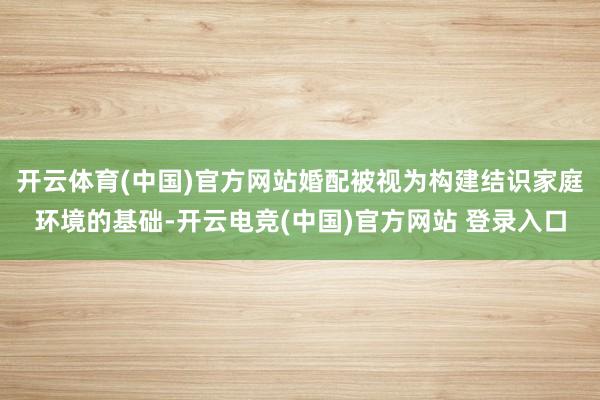 开云体育(中国)官方网站婚配被视为构建结识家庭环境的基础-开云电竞(中国)官方网站 登录入口