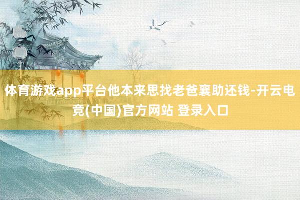 体育游戏app平台他本来思找老爸襄助还钱-开云电竞(中国)官方网站 登录入口
