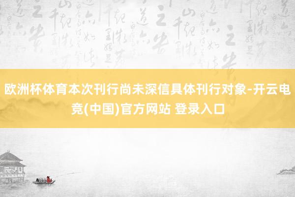欧洲杯体育本次刊行尚未深信具体刊行对象-开云电竞(中国)官方网站 登录入口
