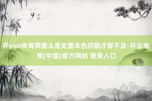 开yun体育网要么是处置本色问题才智不及-开云电竞(中国)官方网站 登录入口