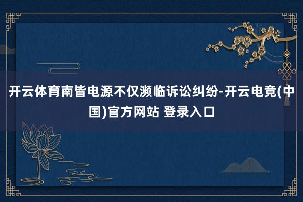 开云体育南皆电源不仅濒临诉讼纠纷-开云电竞(中国)官方网站 登录入口