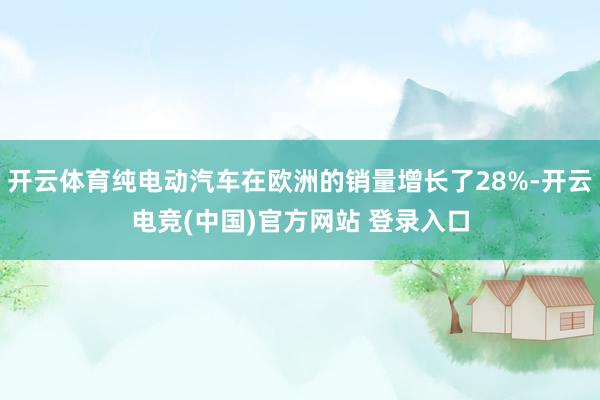 开云体育纯电动汽车在欧洲的销量增长了28%-开云电竞(中国)官方网站 登录入口