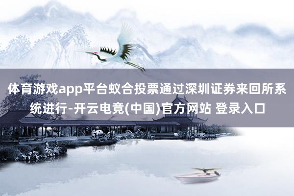 体育游戏app平台蚁合投票通过深圳证券来回所系统进行-开云电竞(中国)官方网站 登录入口