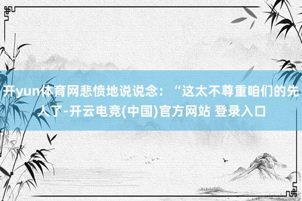 开yun体育网悲愤地说说念：“这太不尊重咱们的先人了-开云电竞(中国)官方网站 登录入口