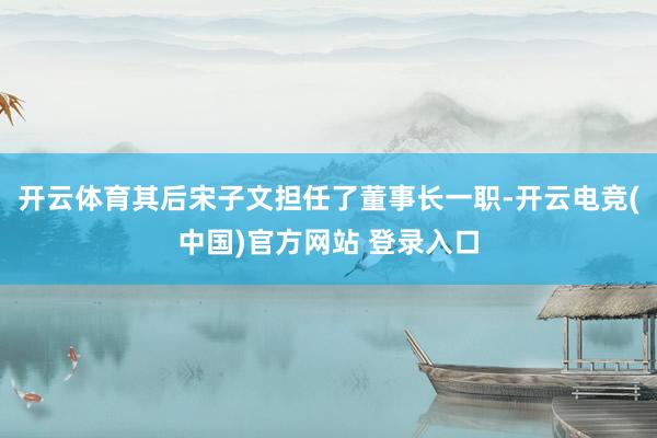 开云体育其后宋子文担任了董事长一职-开云电竞(中国)官方网站 登录入口