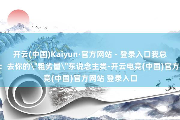 开云(中国)Kaiyun·官方网站 - 登录入口我总念念呼吁一句：去你的