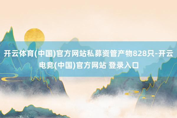 开云体育(中国)官方网站私募资管产物828只-开云电竞(中国)官方网站 登录入口