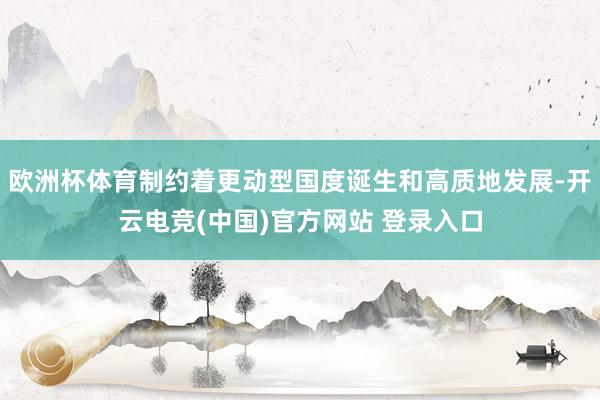 欧洲杯体育制约着更动型国度诞生和高质地发展-开云电竞(中国)官方网站 登录入口