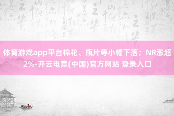 体育游戏app平台棉花、瓶片等小幅下落；NR涨超2%-开云电竞(中国)官方网站 登录入口