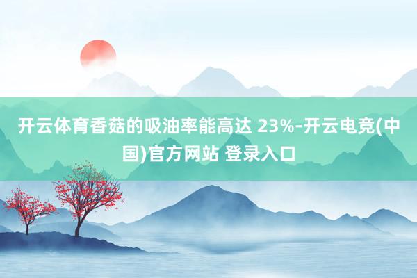 开云体育香菇的吸油率能高达 23%-开云电竞(中国)官方网站 登录入口