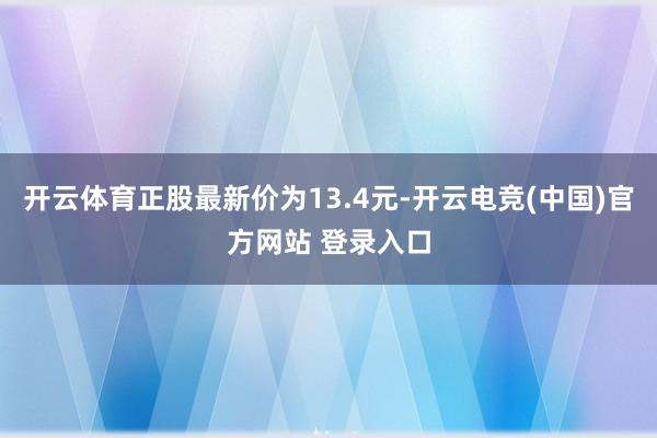 开云体育正股最新价为13.4元-开云电竞(中国)官方网站 登录入口