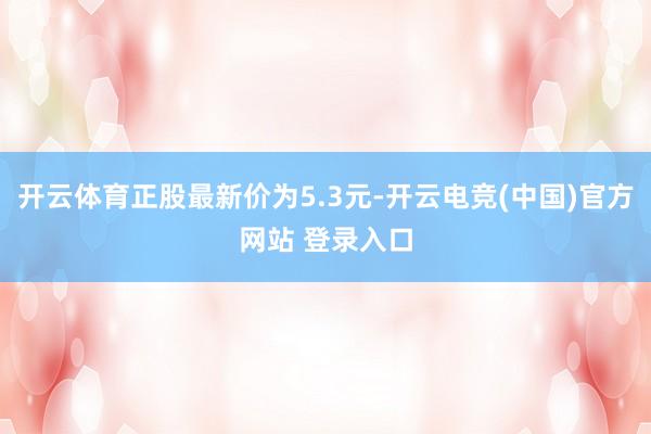 开云体育正股最新价为5.3元-开云电竞(中国)官方网站 登录入口