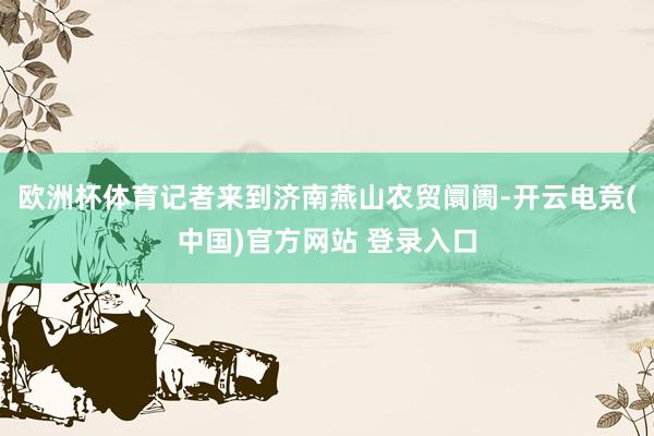 欧洲杯体育记者来到济南燕山农贸阛阓-开云电竞(中国)官方网站 登录入口
