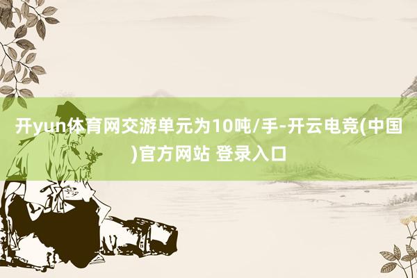 开yun体育网交游单元为10吨/手-开云电竞(中国)官方网站 登录入口