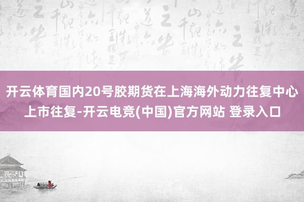 开云体育国内20号胶期货在上海海外动力往复中心上市往复-开云电竞(中国)官方网站 登录入口