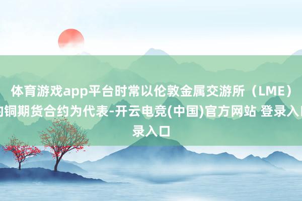 体育游戏app平台时常以伦敦金属交游所（LME）的铜期货合约为代表-开云电竞(中国)官方网站 登录入口