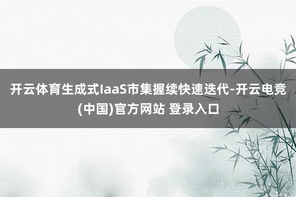 开云体育生成式IaaS市集握续快速迭代-开云电竞(中国)官方网站 登录入口