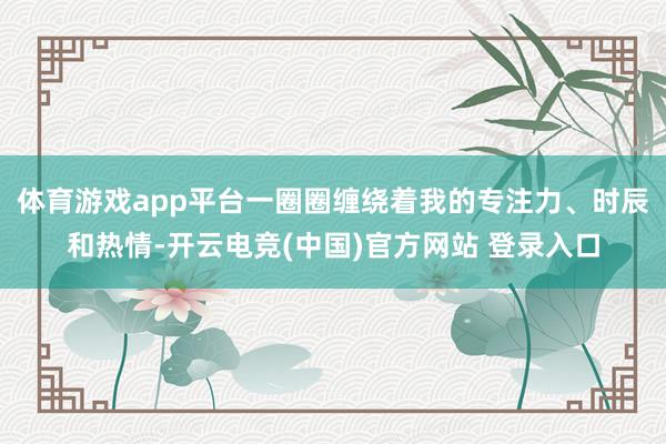 体育游戏app平台一圈圈缠绕着我的专注力、时辰和热情-开云电竞(中国)官方网站 登录入口