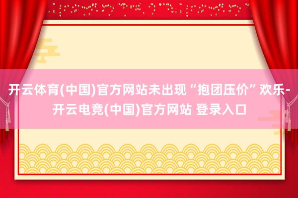 开云体育(中国)官方网站未出现“抱团压价”欢乐-开云电竞(中国)官方网站 登录入口